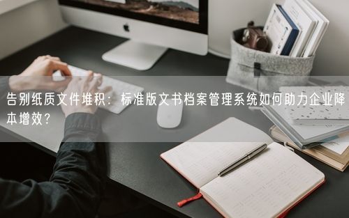 告别纸质文件堆积：标准版文书档案管理系统如何助力企业降本增效？