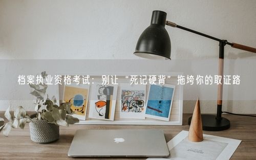 档案执业资格考试：别让“死记硬背”拖垮你的取证路