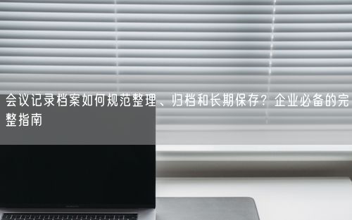 会议记录档案如何规范整理、归档和长期保存？企业必备的完整指南