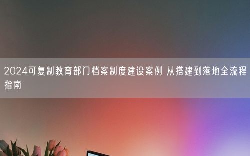 2024可复制教育部门档案制度建设案例 从搭建到落地全流程指南