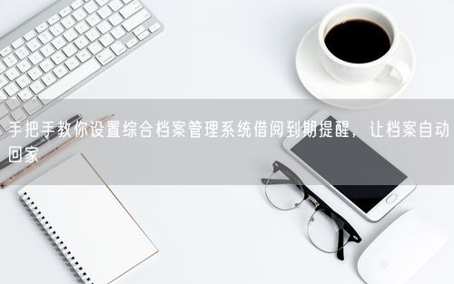 手把手教你设置综合档案管理系统借阅到期提醒，让档案自动回家