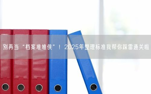 别再当“档案堆堆侠”！2025年整理标准我帮你踩雷通关啦