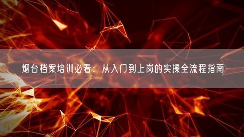 烟台档案培训必看：从入门到上岗的实操全流程指南