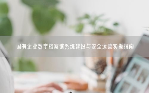 国有企业数字档案馆系统建设与安全运营实操指南