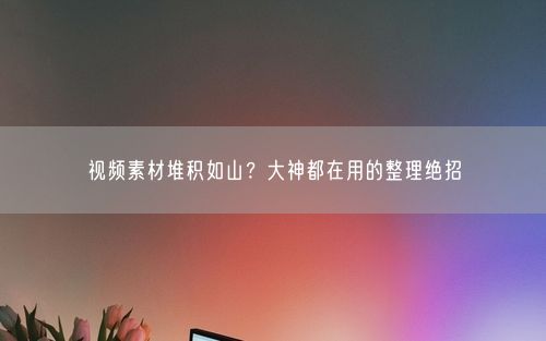 视频素材堆积如山？大神都在用的整理绝招