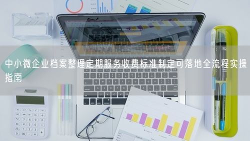 中小微企业档案整理定期服务收费标准制定可落地全流程实操指南