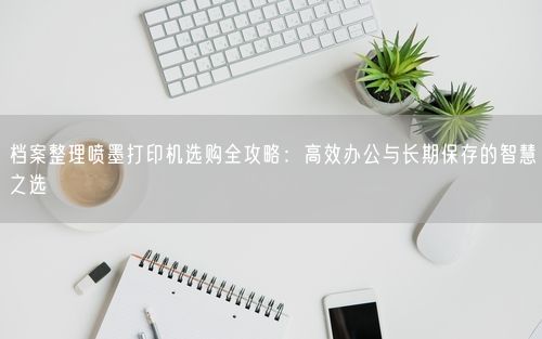 档案整理喷墨打印机选购全攻略：高效办公与长期保存的智慧之选