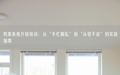 档案系统升级培训：从“手忙脚乱”到“从容不迫”的实战指南