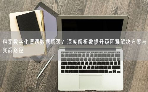 档案数字化遭遇数据瓶颈？深度解析数据升级困难解决方案与实战路径