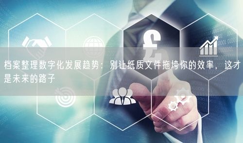档案整理数字化发展趋势：别让纸质文件拖垮你的效率，这才是未来的路子