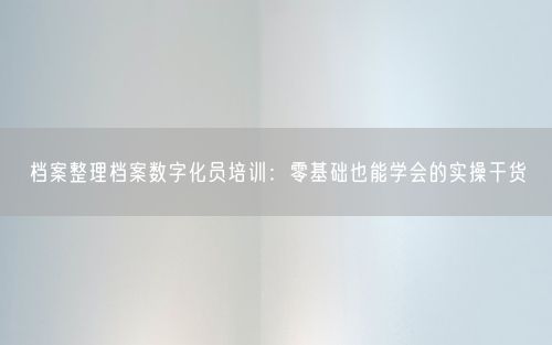 档案整理档案数字化员培训:零基础也能学会的实操干货
