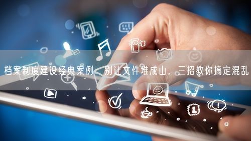 档案制度建设经典案例：别让文件堆成山，三招教你搞定混乱