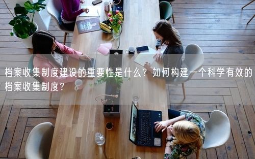 档案收集制度建设的重要性是什么？如何构建一个科学有效的档案收集制度？