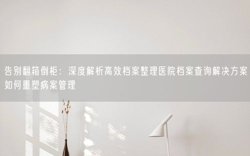 告别翻箱倒柜：深度解析高效档案整理医院档案查询解决方案如何重塑病案管理