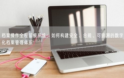档案操作全程留痕系统：如何构建安全、合规、可追溯的数字化档案管理体系
