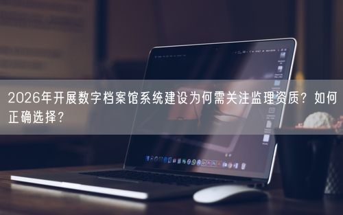 2026年开展数字档案馆系统建设为何需关注监理资质？如何正确选择？