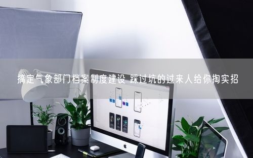搞定气象部门档案制度建设 踩过坑的过来人给你掏实招