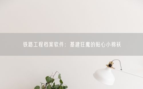 铁路工程档案软件：基建狂魔的贴心小棉袄