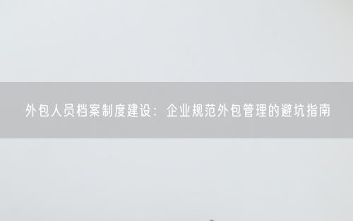 外包人员档案制度建设：企业规范外包管理的避坑指南