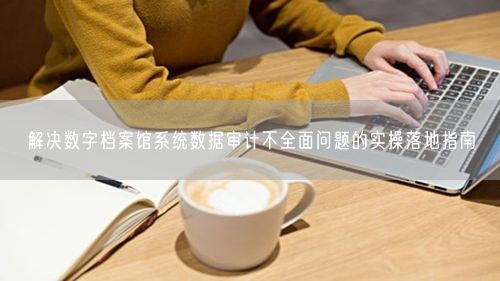 解决数字档案馆系统数据审计不全面问题的实操落地指南