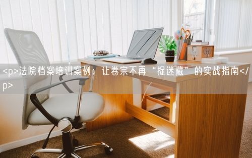 <p>法院档案培训案例：让卷宗不再“捉迷藏”的实战指南</p>