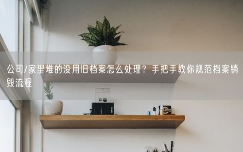 公司/家里堆的没用旧档案怎么处理？手把手教你规范档案销毁流程
