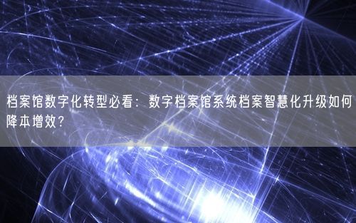 档案馆数字化转型必看：数字档案馆系统档案智慧化升级如何降本增效？