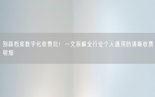 别踩档案数字化收费坑！一文拆解全行业个人通用的清晰收费明细