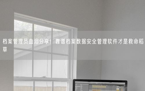 档案管理员血泪分享！靠谱档案数据安全管理软件才是救命稻草