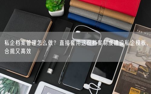 私企档案管理怎么做？直接套用这份档案制度建设私企模板，合规又高效