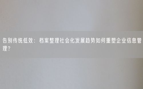 告别传统低效：档案整理社会化发展趋势如何重塑企业信息管理？