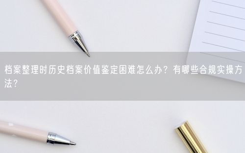 档案整理时历史档案价值鉴定困难怎么办？有哪些合规实操方法？
