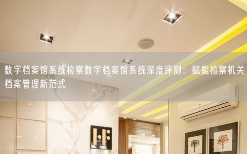 数字档案馆系统检察数字档案馆系统深度评测：赋能检察机关档案管理新范式