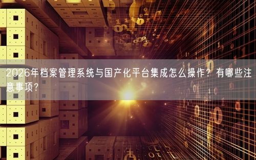 2026年档案管理系统与国产化平台集成怎么操作？有哪些注意事项？