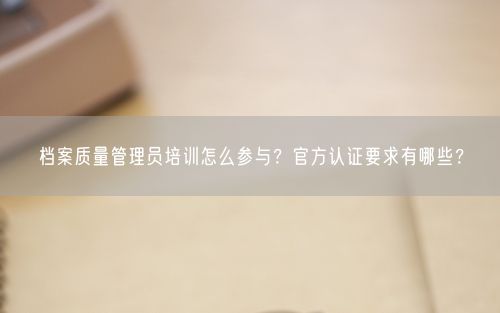 档案质量管理员培训怎么参与？官方认证要求有哪些？