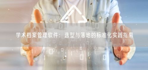 学术档案管理软件：选型与落地的标准化实践指南