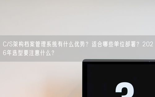 C/S架构档案管理系统有什么优势？适合哪些单位部署？2026年选型要注意什么？