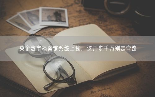 央企数字档案馆系统上线，这几步千万别走弯路