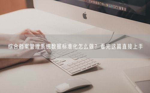 综合档案管理系统数据标准化怎么做？看完这篇直接上手