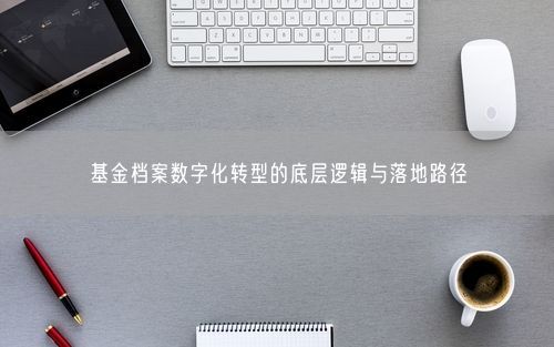 基金档案数字化转型的底层逻辑与落地路径