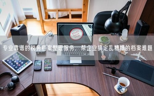 专业靠谱的税务档案整理服务，帮企业搞定乱糟糟的档案难题