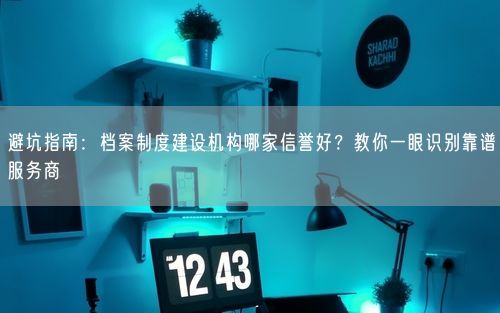 避坑指南：档案制度建设机构哪家信誉好？教你一眼识别靠谱服务商