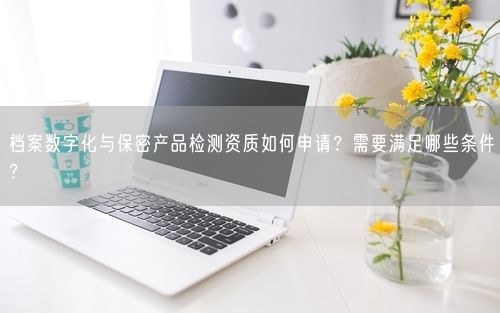 档案数字化与保密产品检测资质如何申请？需要满足哪些条件？