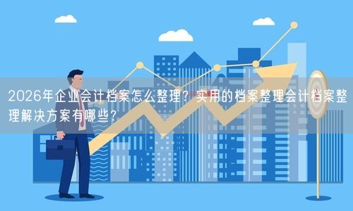 2026年企业会计档案怎么整理？实用的档案整理会计档案整理解决方案有哪些？