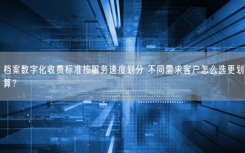 档案数字化收费标准按服务速度划分 不同需求客户怎么选更划算？