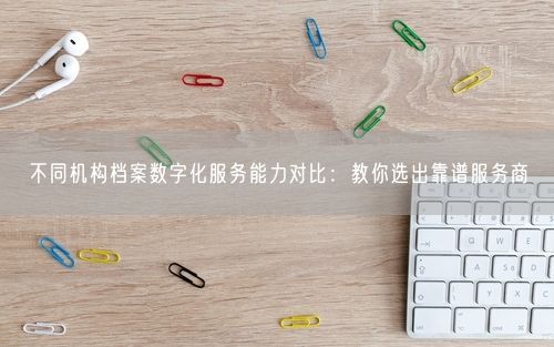 不同机构档案数字化服务能力对比：教你选出靠谱服务商