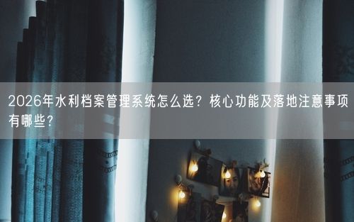 2026年水利档案管理系统怎么选？核心功能及落地注意事项有哪些？
