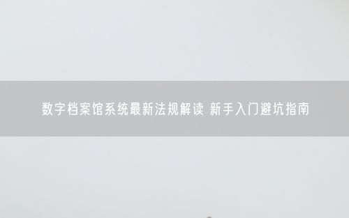 数字档案馆系统最新法规解读 新手入门避坑指南