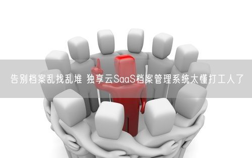 告别档案乱找乱堆 独享云SaaS档案管理系统太懂打工人了