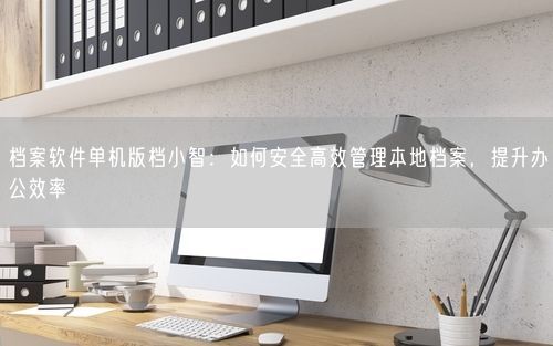 档案软件单机版档小智：如何安全高效管理本地档案，提升办公效率